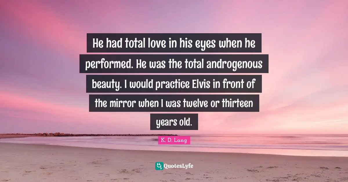 He had total love in his eyes when he performed. He was the total androgenous beauty. I would practice Elvis in front of the mirror when I was twelve or thirteen years old.