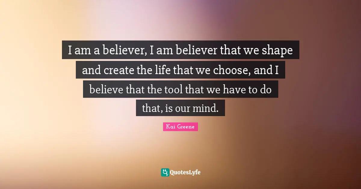 I am a believer, I am believer that we shape and create the life that we choose, and I believe that the tool that we have to do that, is our mind.