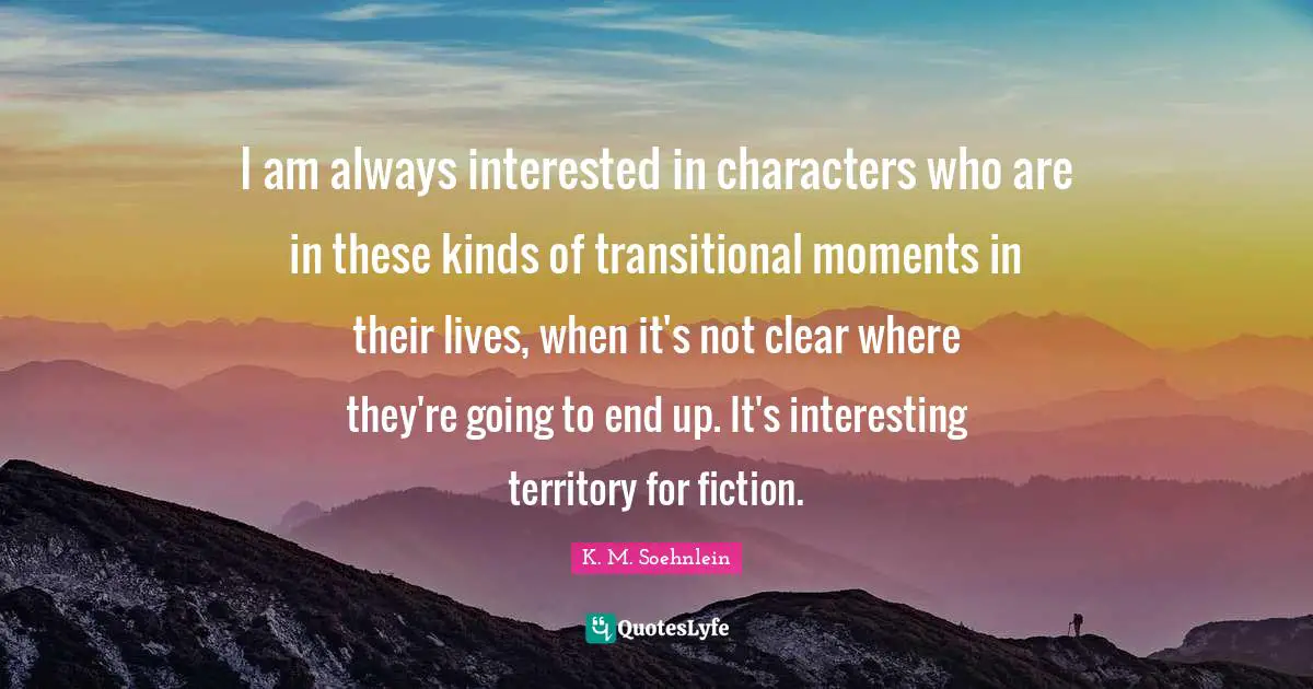I am always interested in characters who are in these kinds of transitional moments in their lives, when it's not clear where they're going to end up. It's interesting territory for fiction.