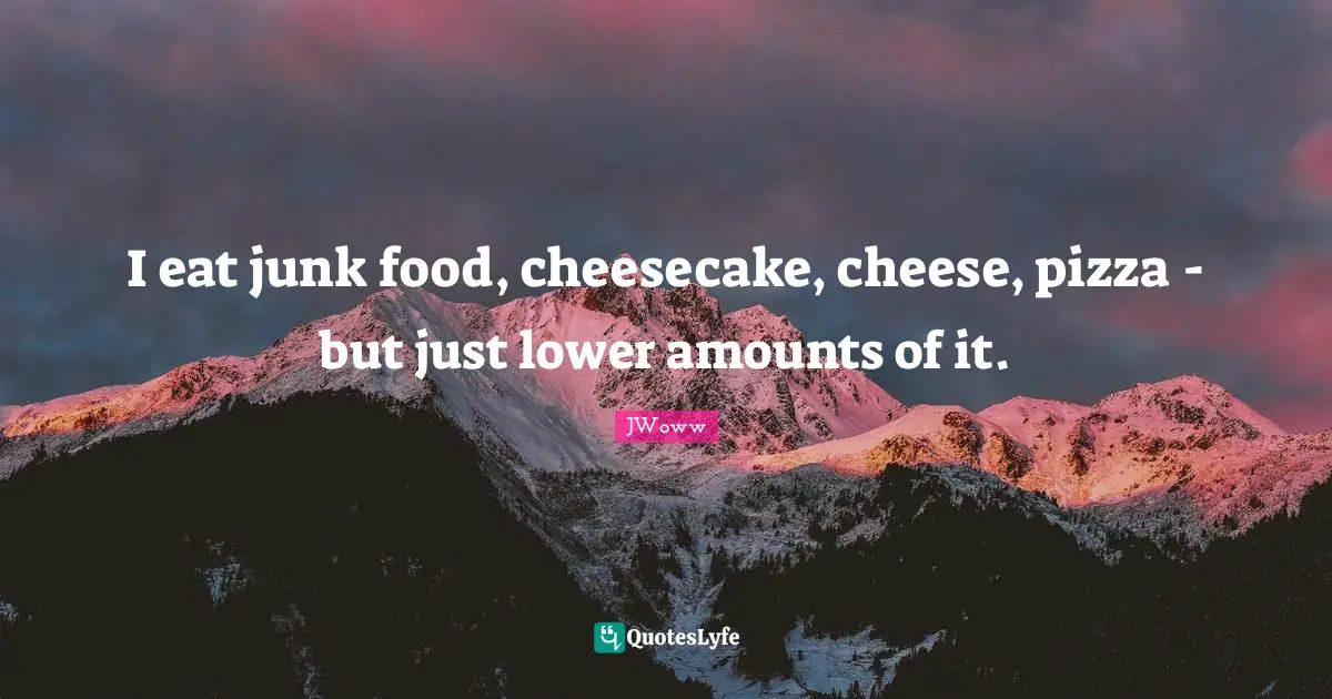 I eat junk food, cheesecake, cheese, pizza - but just lower amounts of it.