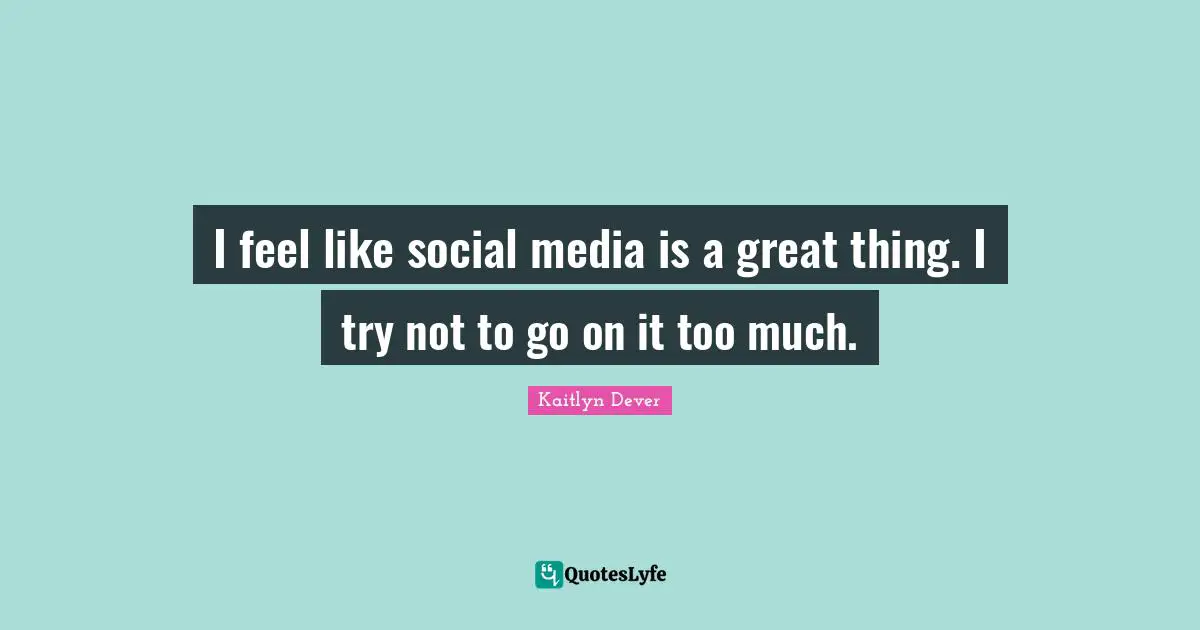 I feel like social media is a great thing. I try not to go on it too much.