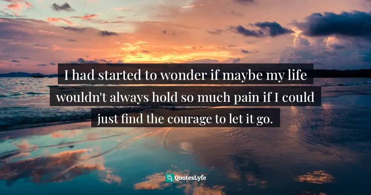 I had started to wonder if maybe my life wouldn't always hold so much pain if I could just find the courage to let it go.
