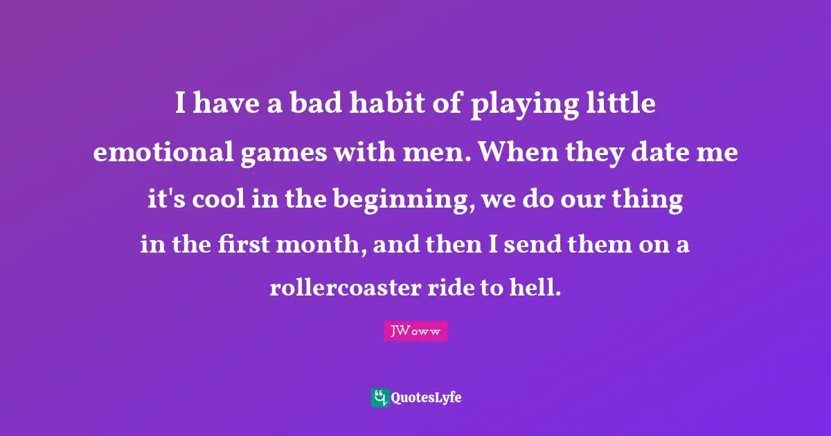 I have a bad habit of playing little emotional games with men. When they date me it's cool in the beginning, we do our thing in the first month, and then I send them on a rollercoaster ride to hell.