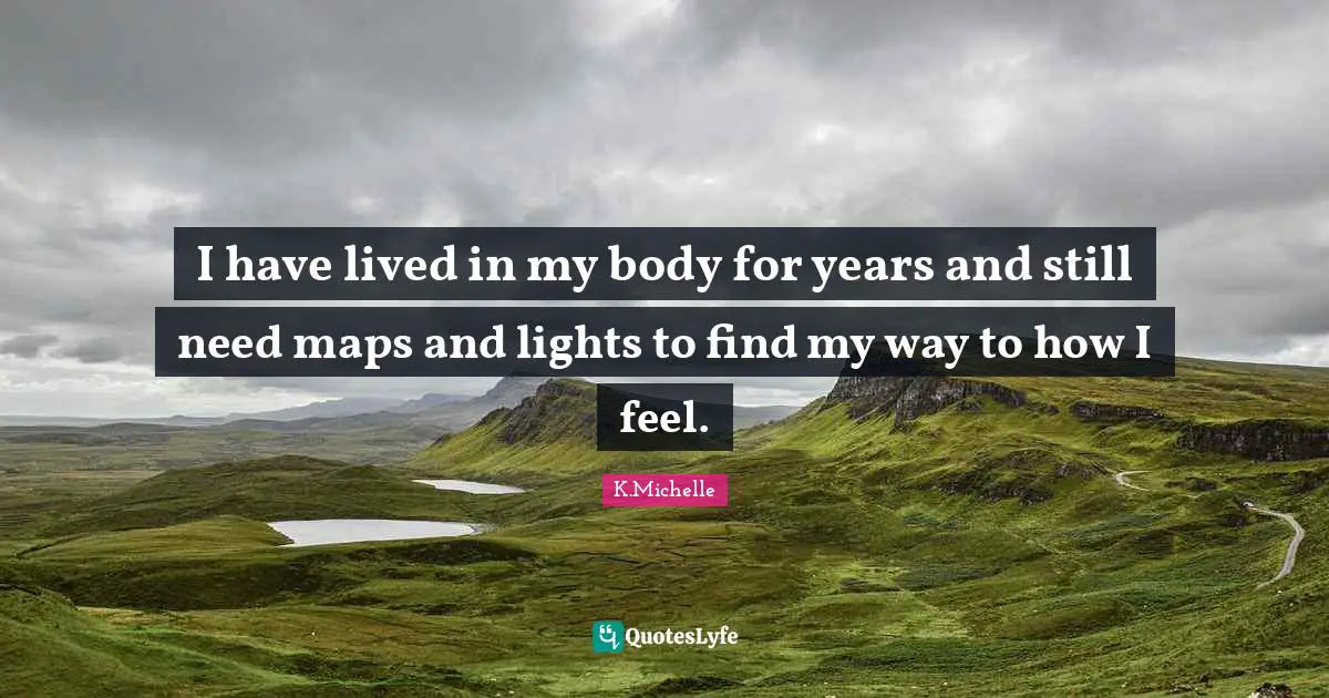 I have lived in my body for years and still need maps and lights to find my way to how I feel.