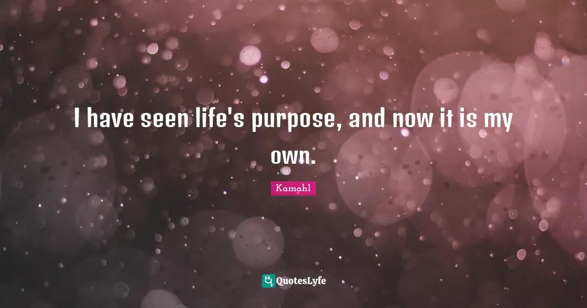 I have seen life's purpose, and now it is my own.