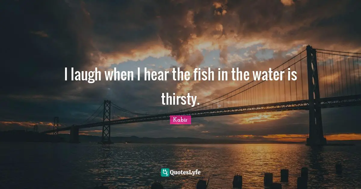 I laugh when I hear the fish in the water is thirsty.
