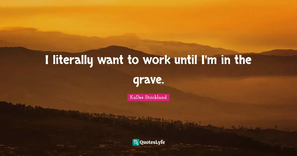 I literally want to work until I'm in the grave.