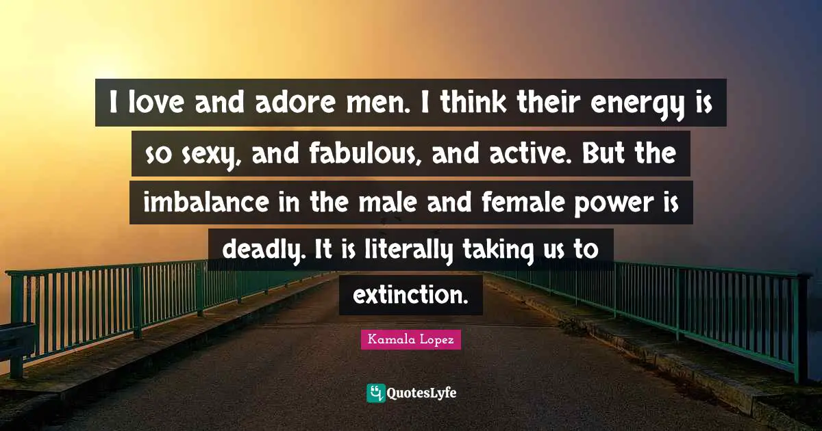 I love and adore men. I think their energy is so sexy, and fabulous, and active. But the imbalance in the male and female power is deadly. It is literally taking us to extinction.