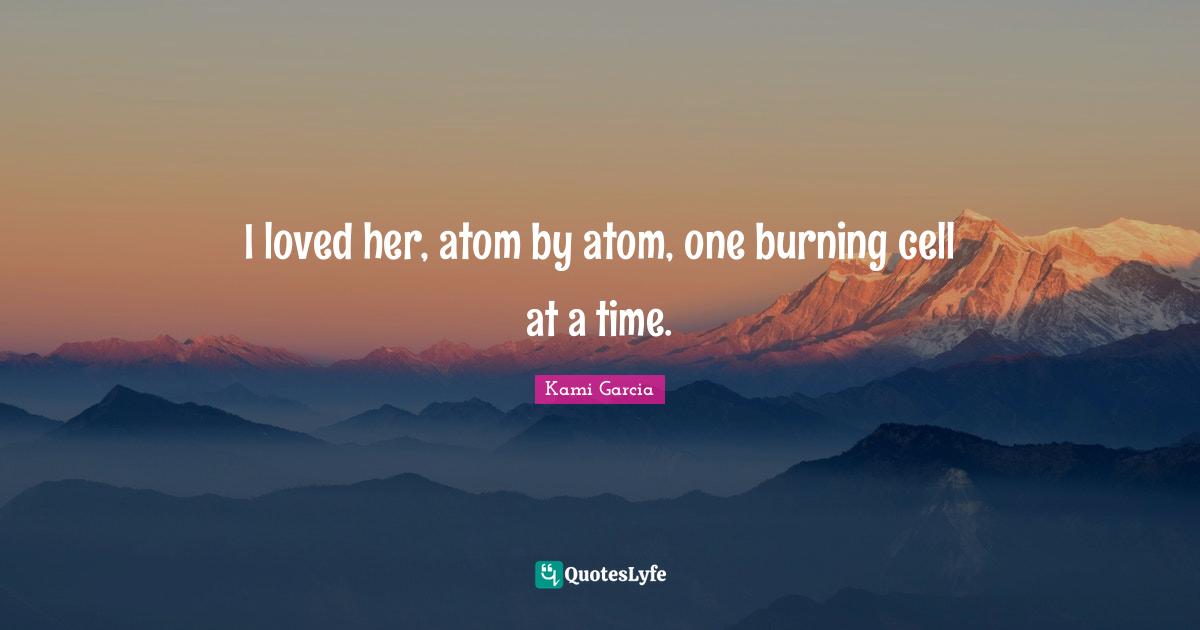 I loved her, atom by atom, one burning cell at a time.