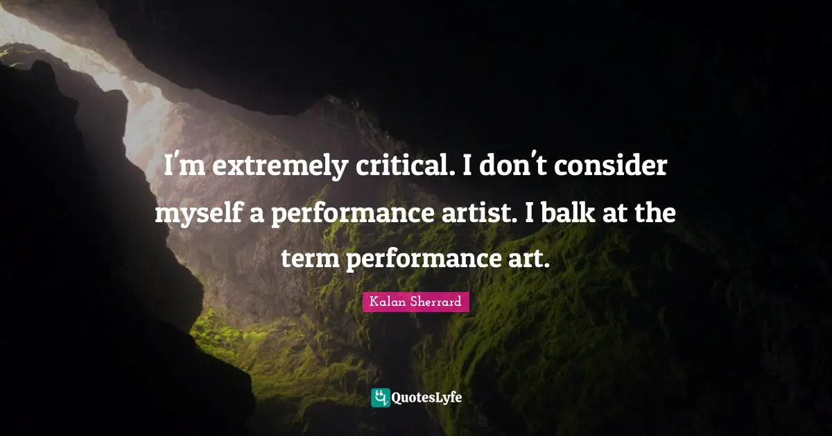 I'm extremely critical. I don't consider myself a performance artist. I balk at the term performance art.
