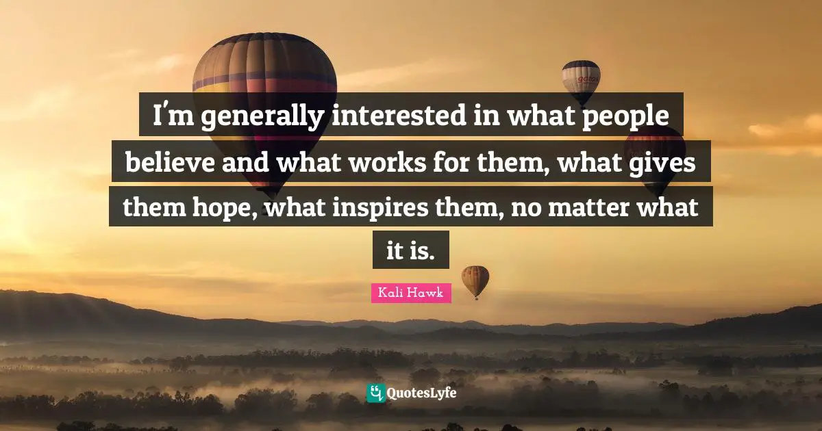 I'm generally interested in what people believe and what works for them, what gives them hope, what inspires them, no matter what it is.