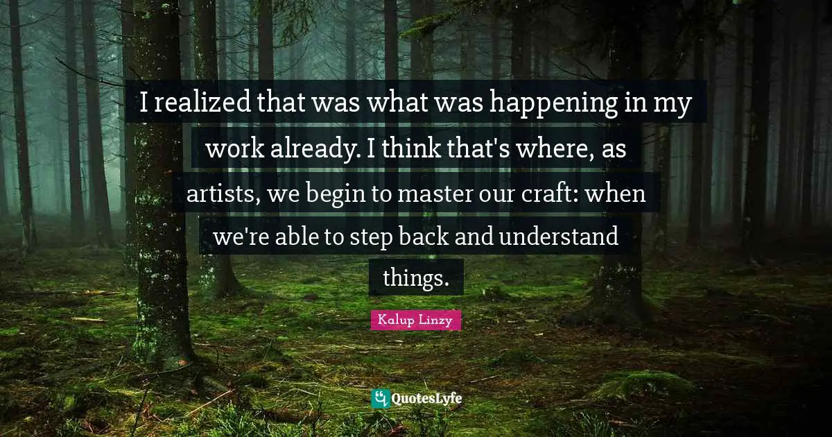 I realized that was what was happening in my work already. I think that's where, as artists, we begin to master our craft: when we're able to step back and understand things.