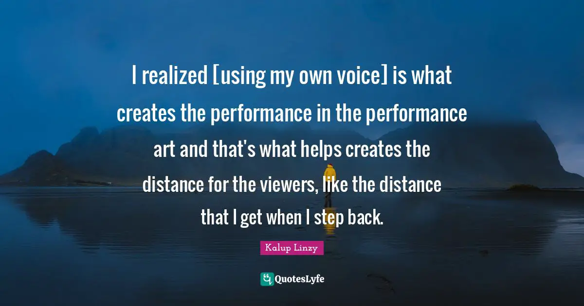 I realized [using my own voice] is what creates the performance in the performance art and that's what helps creates the distance for the viewers, like the distance that I get when I step back.