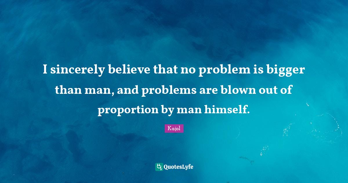 I sincerely believe that no problem is bigger than man, and problems a