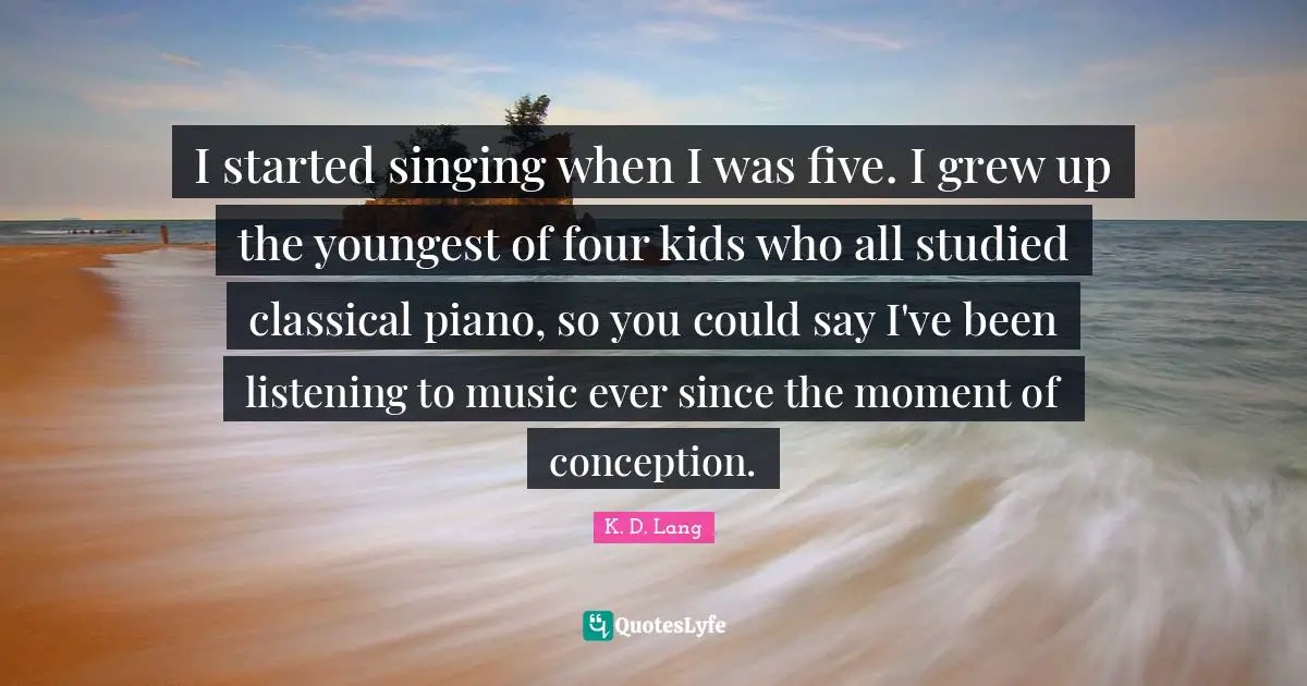 I started singing when I was five. I grew up the youngest of four kids who all studied classical piano, so you could say I've been listening to music ever since the moment of conception.