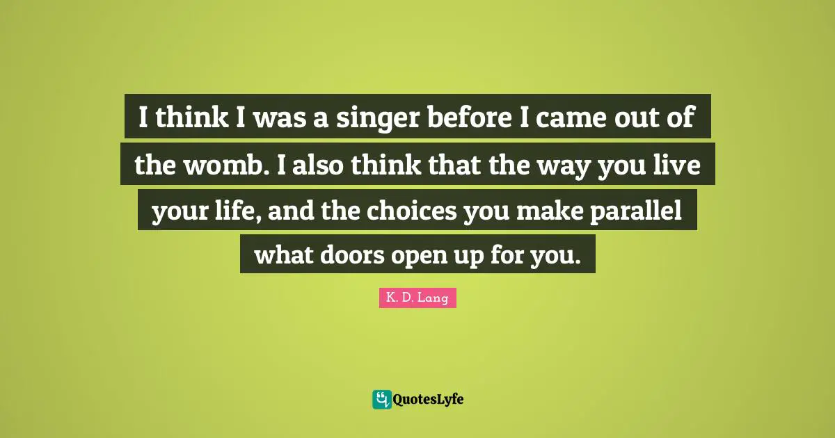 I think I was a singer before I came out of the womb. I also think that the way you live your life, and the choices you make parallel what doors open up for you.