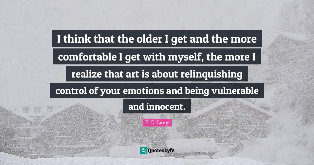 I think that the older I get and the more comfortable I get with myself, the more I realize that art is about relinquishing control of your emotions and being vulnerable and innocent.