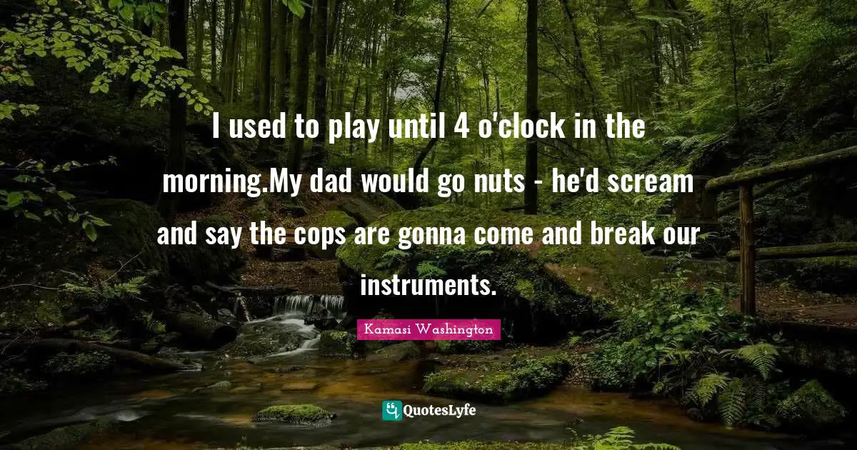 I used to play until 4 o'clock in the morning.My dad would go nuts - he'd scream and say the cops are gonna come and break our instruments.