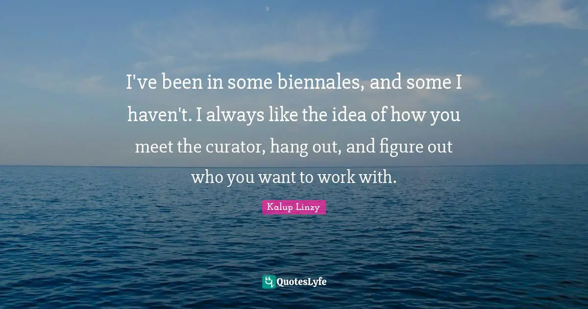 Curator Quotes: "I've been in some biennales, and some I haven't. I always like the idea of how you meet the curator, hang out, and figure out who you want to work with."