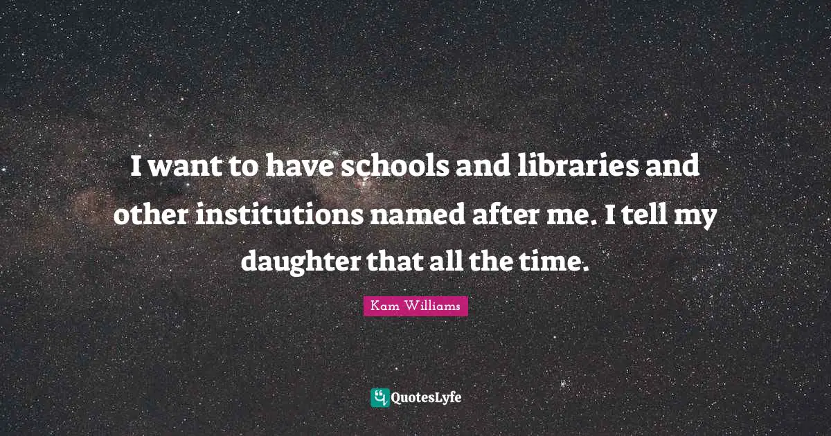 I want to have schools and libraries and other institutions named after me. I tell my daughter that all the time.