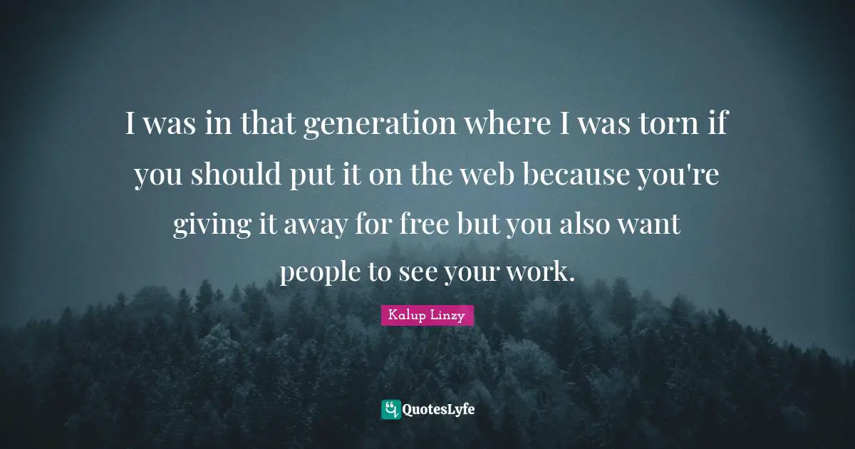 I was in that generation where I was torn if you should put it on the web because you're giving it away for free but you also want people to see your work.
