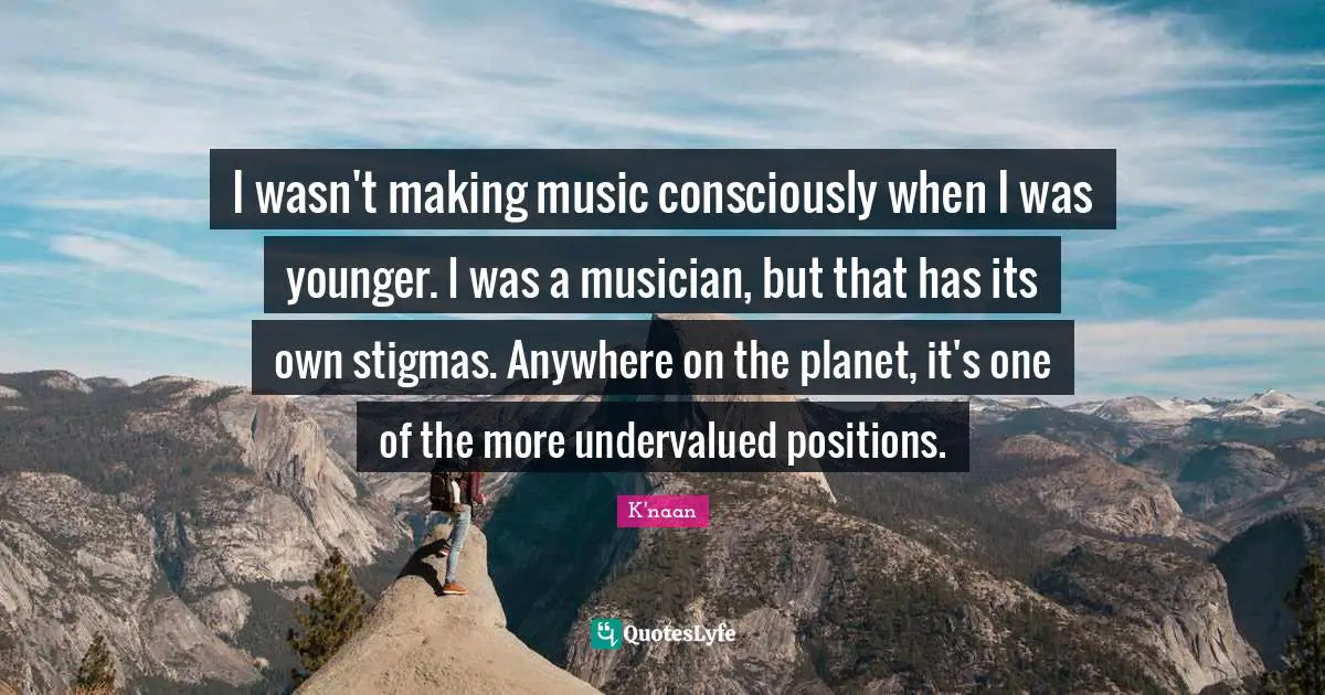 I wasn't making music consciously when I was younger. I was a musician, but that has its own stigmas. Anywhere on the planet, it's one of the more undervalued positions.