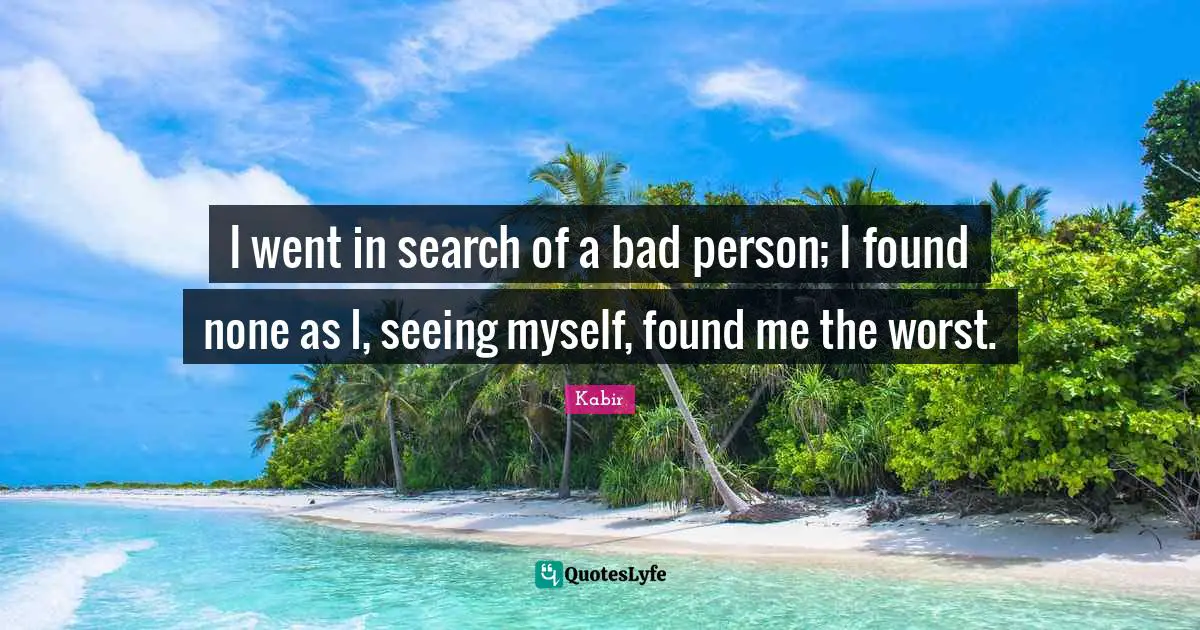 Found Quotes: "I went in search of a bad person; I found none as I, seeing myself, found me the worst."
