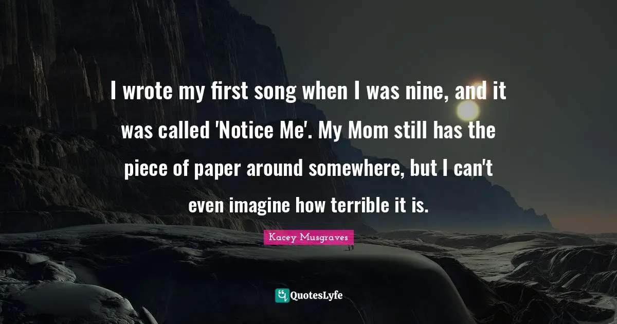 Notice Quotes: "I wrote my first song when I was nine, and it was called 'Notice Me'. My Mom still has the piece of paper around somewhere, but I can't even imagine how terrible it is."
