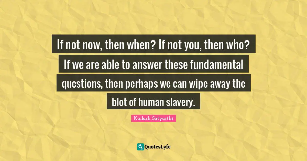 If not now, then when? If not you, then who? If we are able to answer these fundamental questions, then perhaps we can wipe away the blot of human slavery.