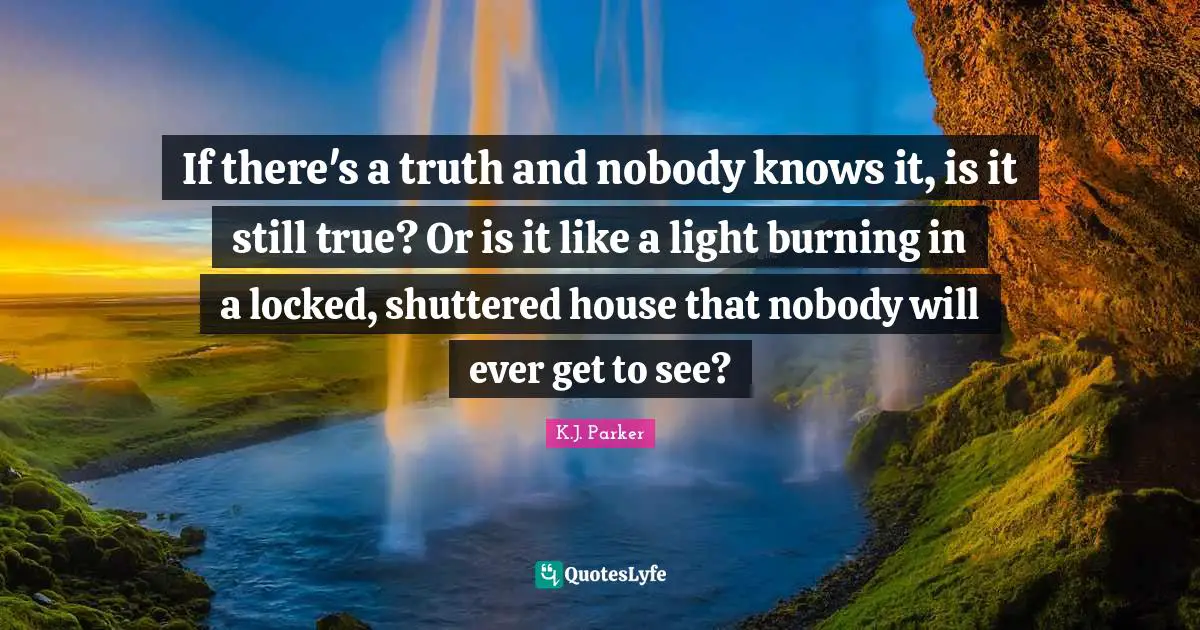 If there's a truth and nobody knows it, is it still true? Or is it like a light burning in a locked, shuttered house that nobody will ever get to see?