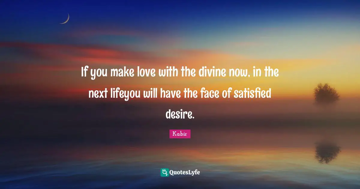 If you make love with the divine now, in the next lifeyou will have the face of satisfied desire.