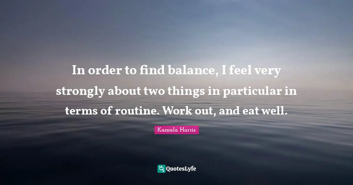 In order to find balance, I feel very strongly about two things in particular in terms of routine. Work out, and eat well.
