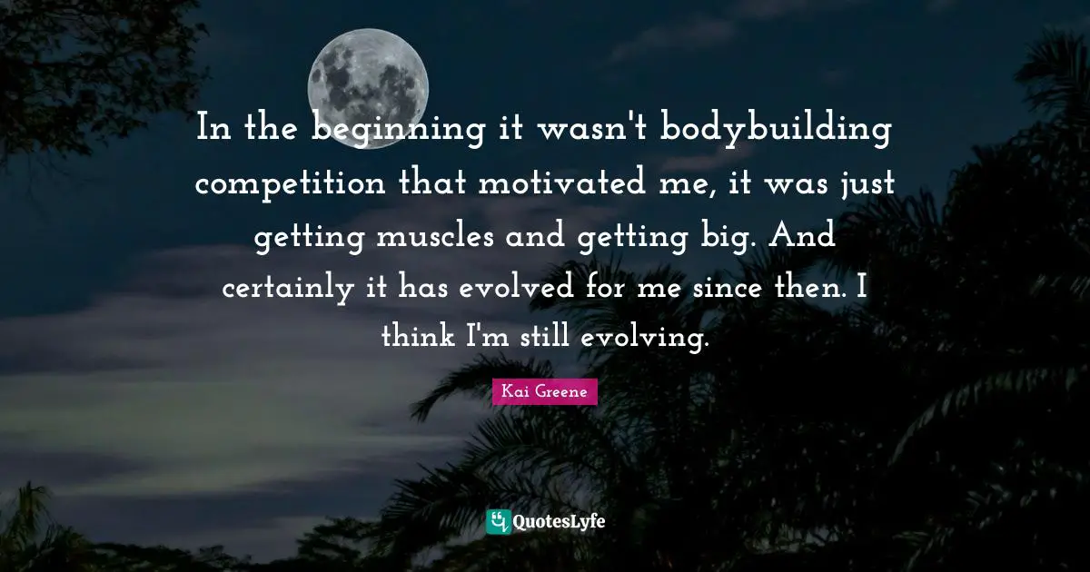 Kai Greene Quotes: In the beginning it wasn't bodybuilding competition that motivated me, it was just getting muscles and getting big. And certainly it has evolved for me since then. I think I'm still evolving.