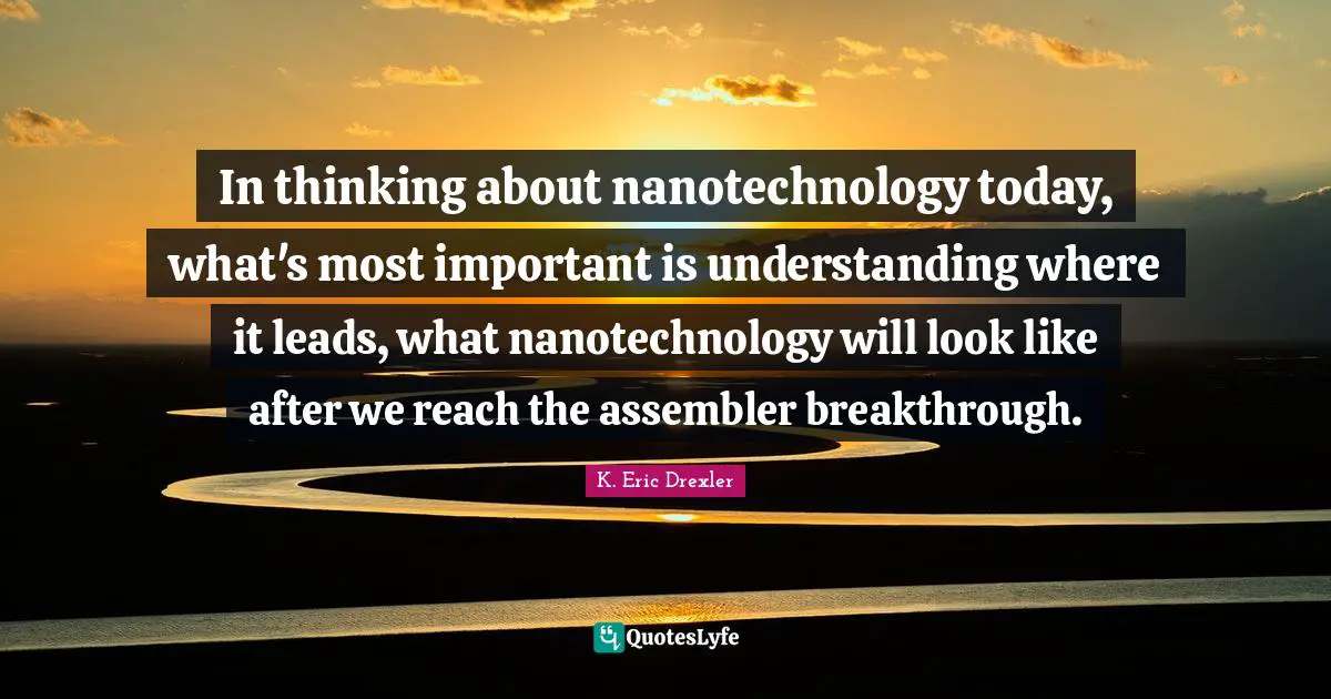 In thinking about nanotechnology today, what's most important is understanding where it leads, what nanotechnology will look like after we reach the assembler breakthrough.