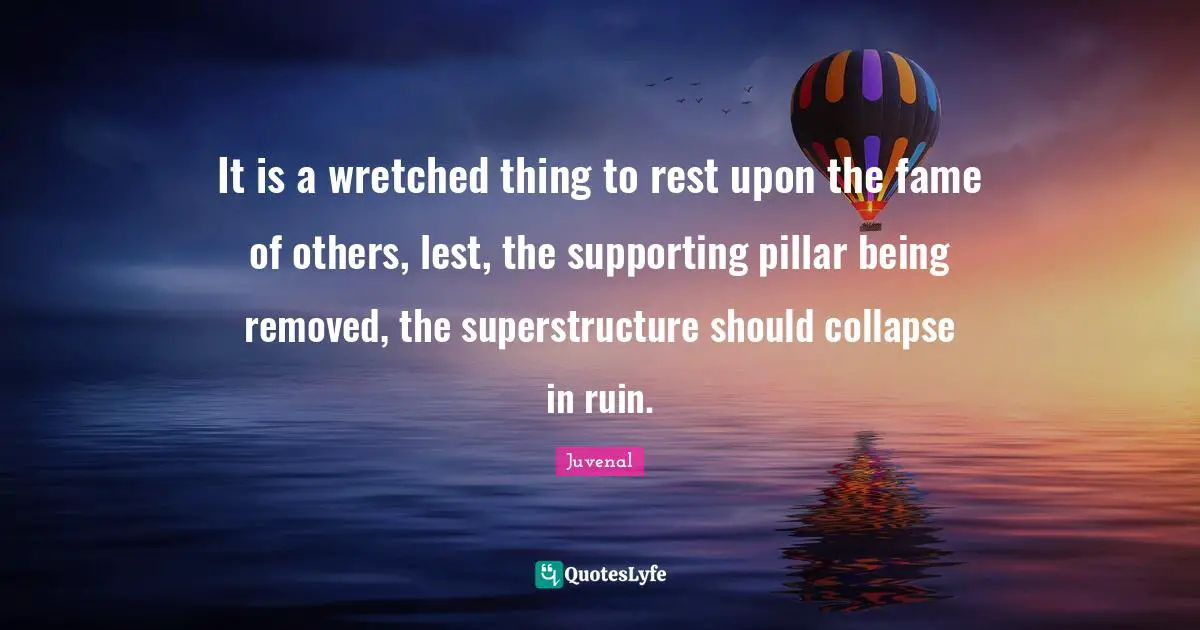 It is a wretched thing to rest upon the fame of others, lest, the supporting pillar being removed, the superstructure should collapse in ruin.