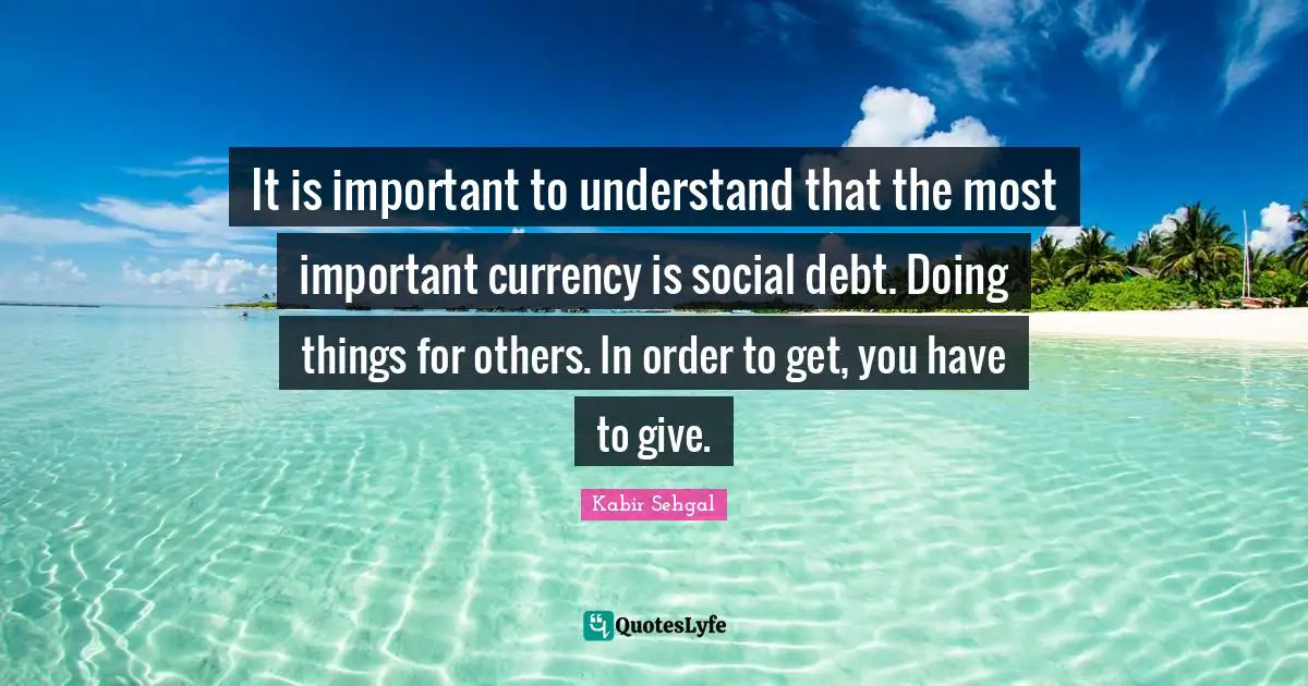 It is important to understand that the most important currency is social debt. Doing things for others. In order to get, you have to give.