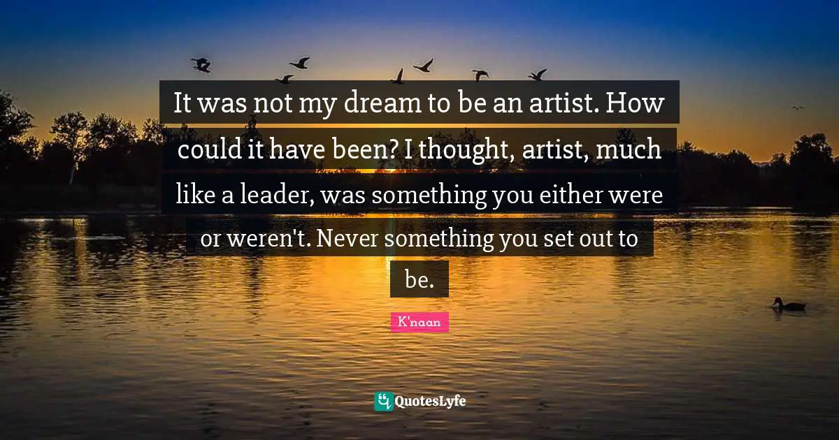 It was not my dream to be an artist. How could it have been? I thought, artist, much like a leader, was something you either were or weren't. Never something you set out to be.
