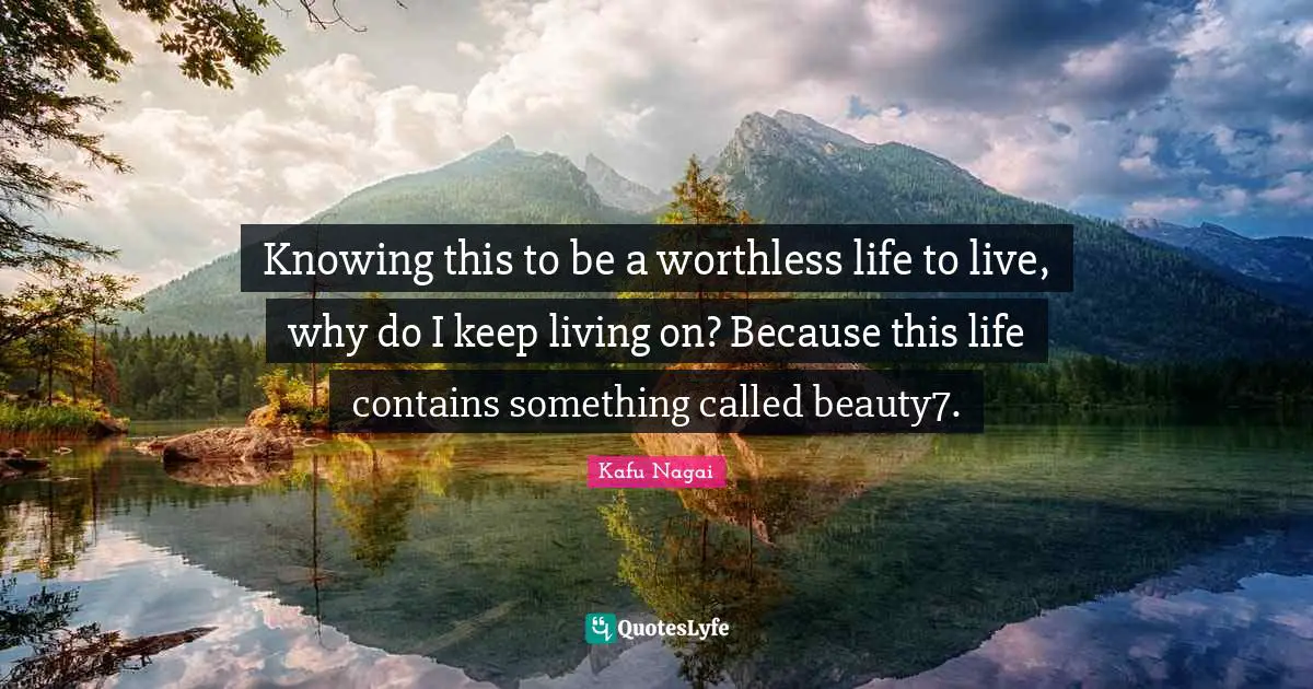 Knowing this to be a worthless life to live, why do I keep living on? Because this life contains something called beauty7.