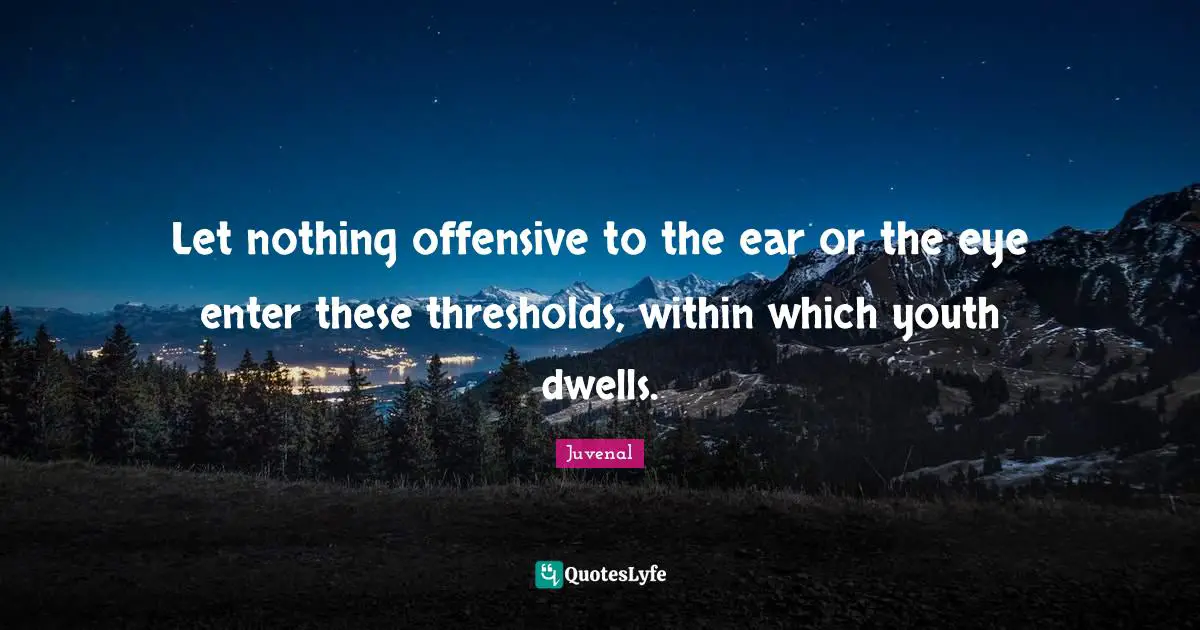 Let nothing offensive to the ear or the eye enter these thresholds, within which youth dwells.