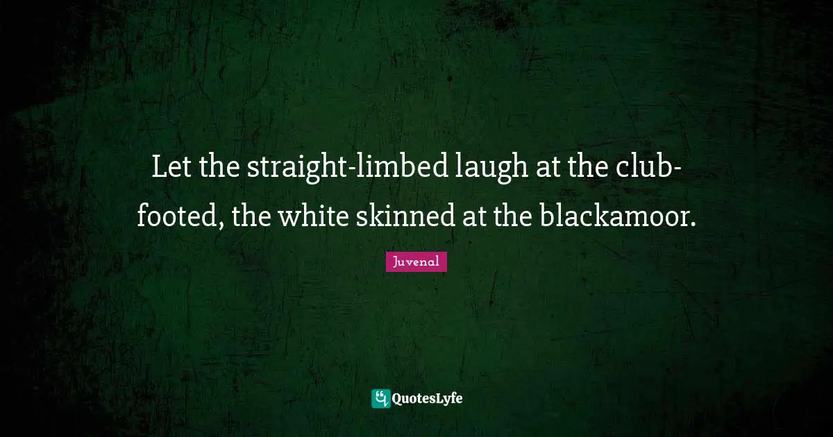 Let the straight-limbed laugh at the club-footed, the white skinned at the blackamoor.