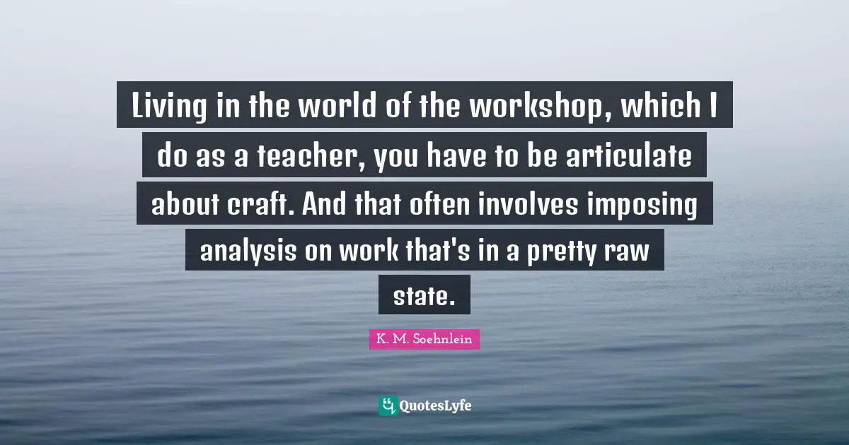 Living in the world of the workshop, which I do as a teacher, you have to be articulate about craft. And that often involves imposing analysis on work that's in a pretty raw state.