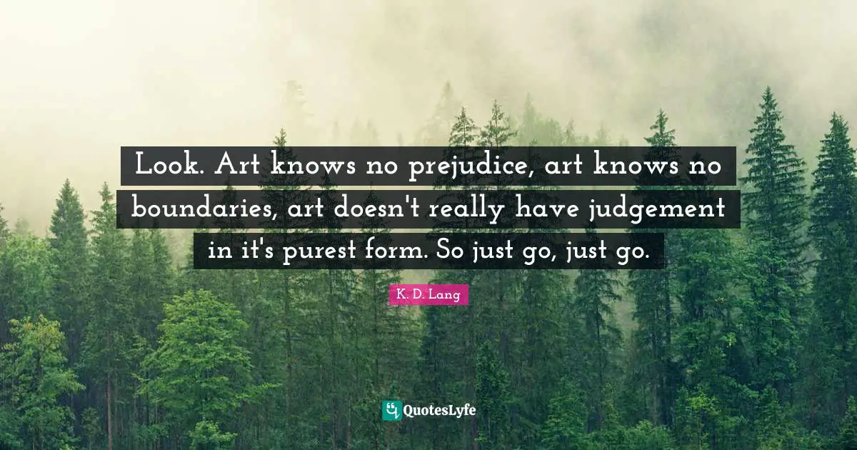 Look. Art knows no prejudice, art knows no boundaries, art doesn't really have judgement in it's purest form. So just go, just go.