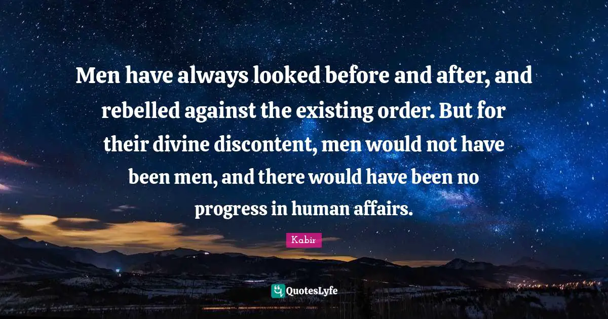 Men have always looked before and after, and rebelled against the existing order. But for their divine discontent, men would not have been men, and there would have been no progress in human affairs.