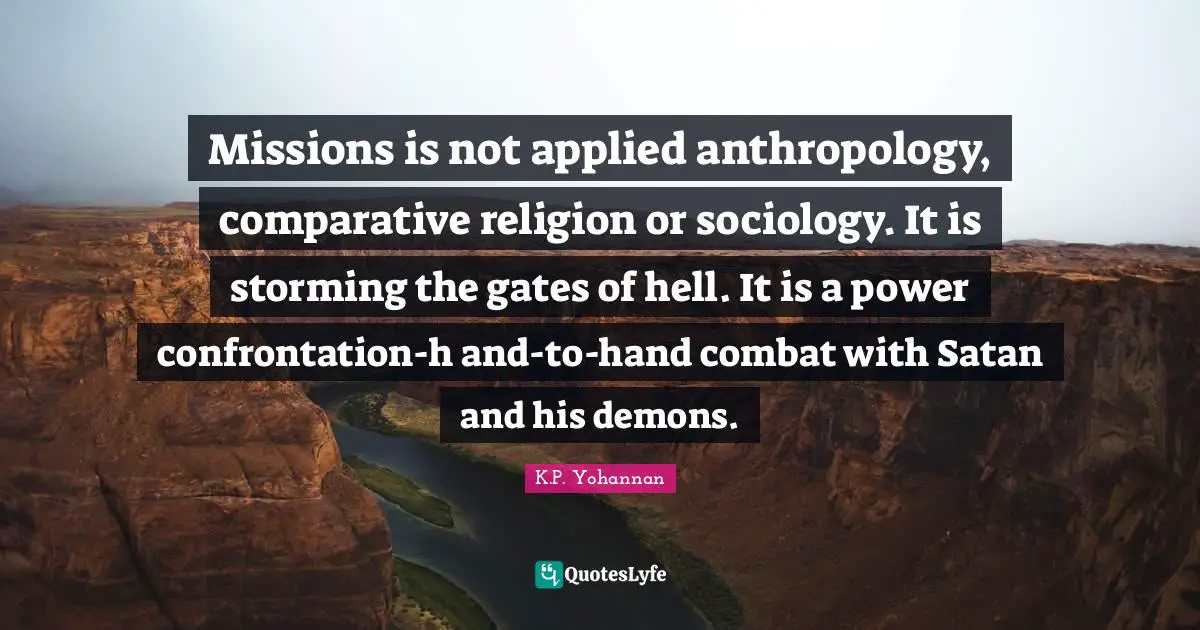 Missions is not applied anthropology, comparative religion or sociology. It is storming the gates of hell. It is a power confrontation-h and-to-hand combat with Satan and his demons.