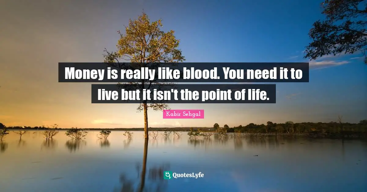 Money is really like blood. You need it to live but it isn't the point of life.