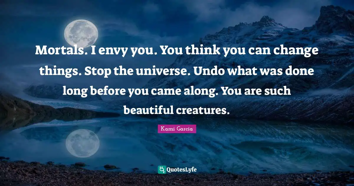 Envy Quotes: "Mortals. I envy you. You think you can change things. Stop the universe. Undo what was done long before you came along. You are such beautiful creatures."