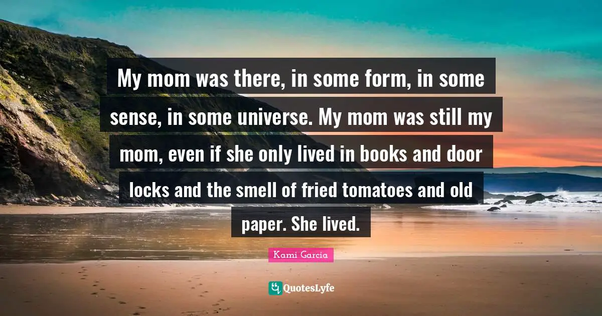 My mom was there, in some form, in some sense, in some universe. My mom was still my mom, even if she only lived in books and door locks and the smell of fried tomatoes and old paper. She lived.
