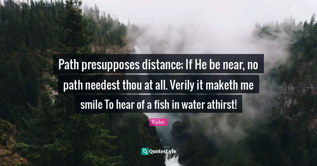 Path presupposes distance; If He be near, no path needest thou at all. Verily it maketh me smile To hear of a fish in water athirst!