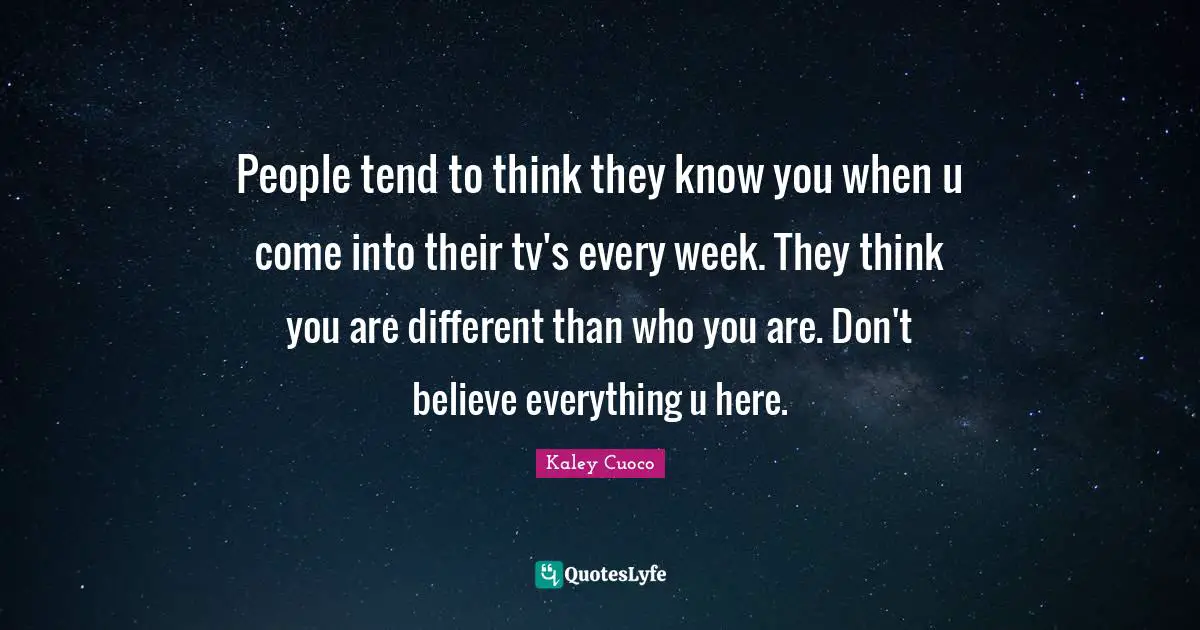 People tend to think they know you when u come into their tv's every week. They think you are different than who you are. Don't believe everything u here.