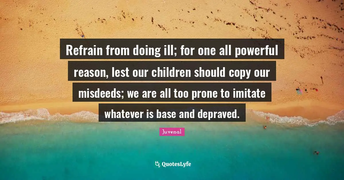Juvenal Quotes: "Refrain from doing ill; for one all powerful reason, lest our children should copy our misdeeds; we are all too prone to imitate whatever is base and depraved."